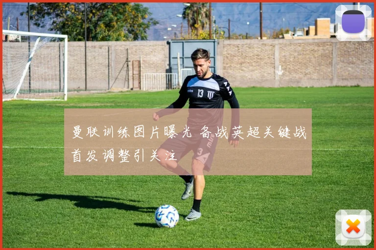 曼联训练图片曝光 备战英超关键战首发调整引关注