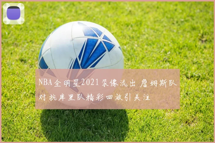 NBA全明星2021录像流出 詹姆斯队对抗库里队精彩回放引关注