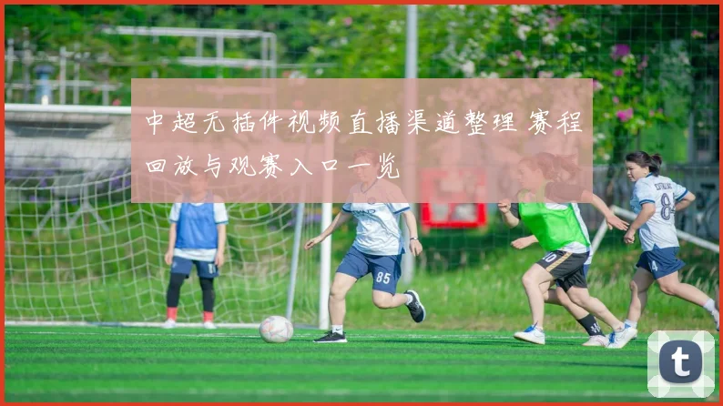 中超无插件视频直播渠道整理 赛程回放与观赛入口一览