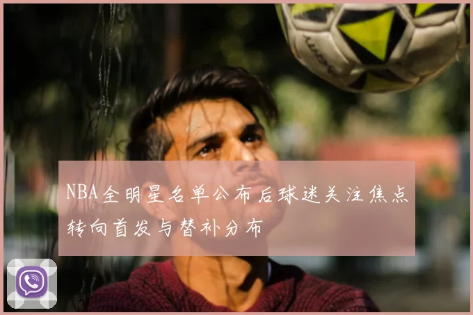 NBA全明星名单公布后球迷关注焦点转向首发与替补分布