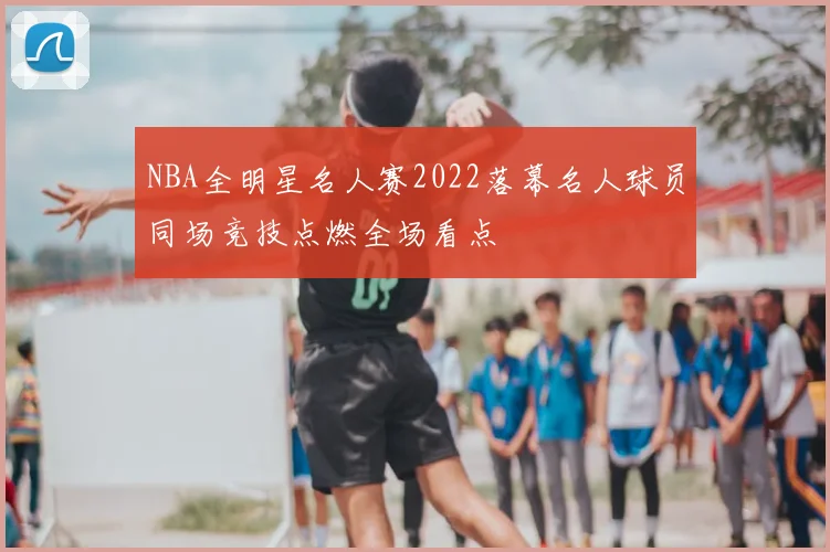 NBA全明星名人赛2022落幕名人球员同场竞技点燃全场看点