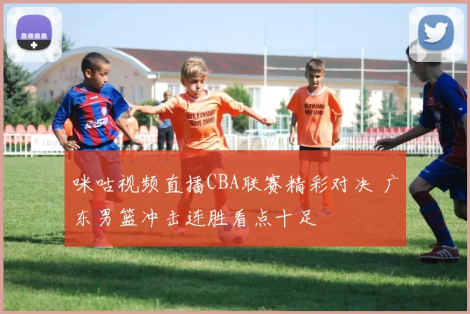 咪咕视频直播CBA联赛精彩对决 广东男篮冲击连胜看点十足