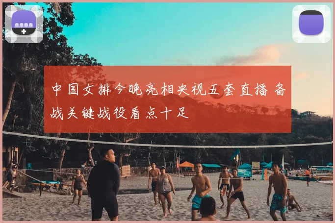 中国女排今晚亮相央视五套直播 备战关键战役看点十足