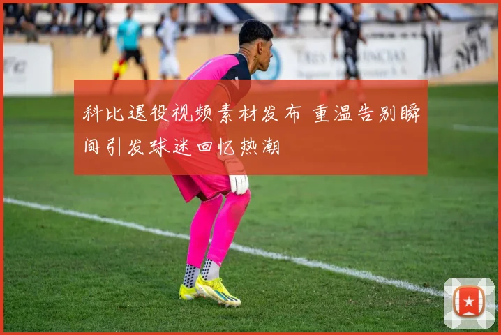 科比退役视频素材发布 重温告别瞬间引发球迷回忆热潮