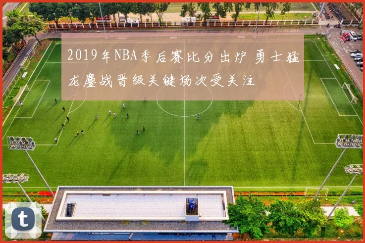 2019年NBA季后赛比分出炉 勇士猛龙鏖战晋级关键场次受关注