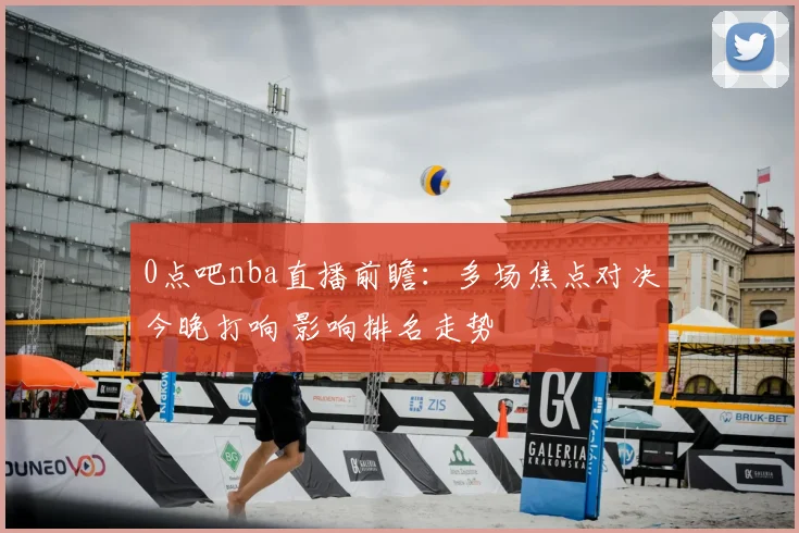 0点吧nba直播前瞻：多场焦点对决今晚打响 影响排名走势