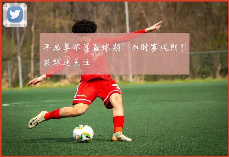 平局算不算赢球期?加时赛规则引发球迷关注