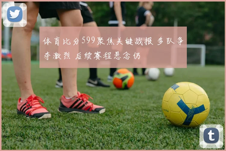体育比分599聚焦关键战报 多队争夺激烈 后续赛程悬念仍
