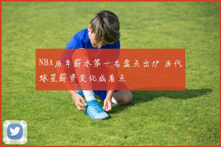 NBA历年薪水第一名盘点出炉 历代球星薪资变化成看点