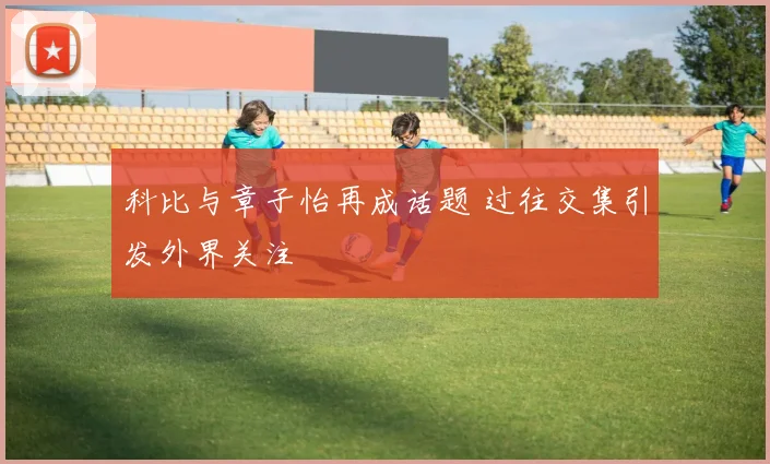 科比与章子怡再成话题 过往交集引发外界关注