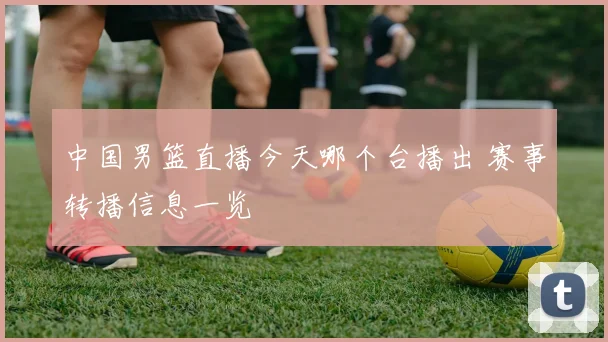中国男篮直播今天哪个台播出 赛事转播信息一览