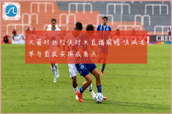 火箭对独行侠对决直播前瞻 伤病名单与首发安排成看点