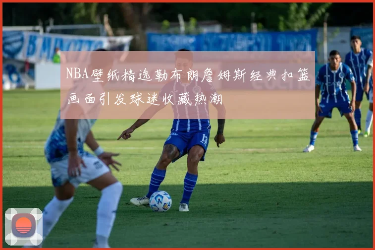 NBA壁纸精选勒布朗詹姆斯经典扣篮画面引发球迷收藏热潮