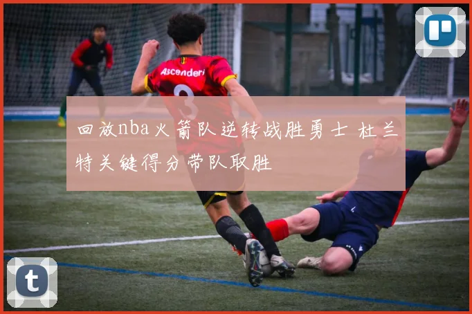 回放nba火箭队逆转战胜勇士 杜兰特关键得分带队取胜