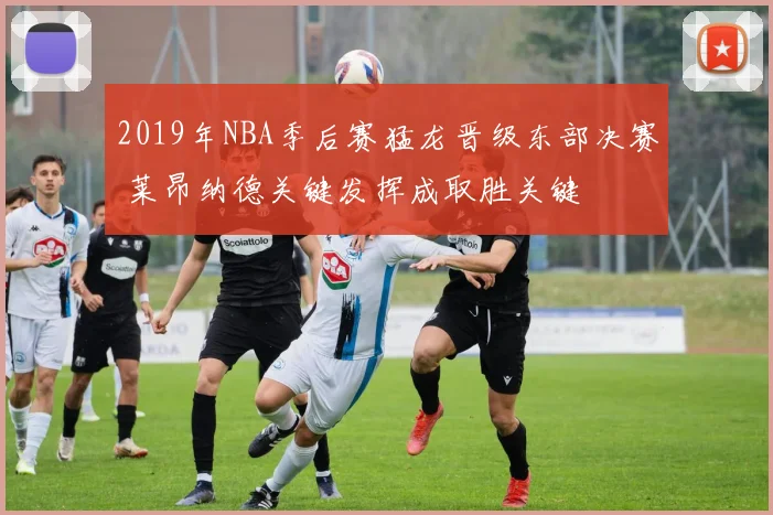 2019年NBA季后赛猛龙晋级东部决赛 莱昂纳德关键发挥成取胜关键