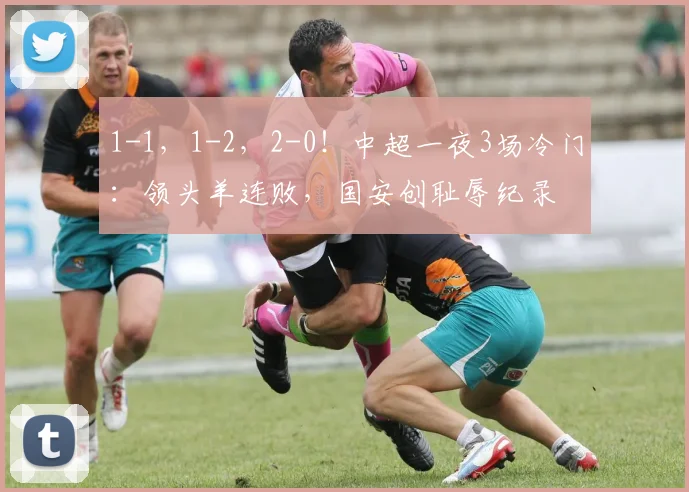 1-1，1-2，2-0！中超一夜3场冷门：领头羊连败，国安创耻辱纪录