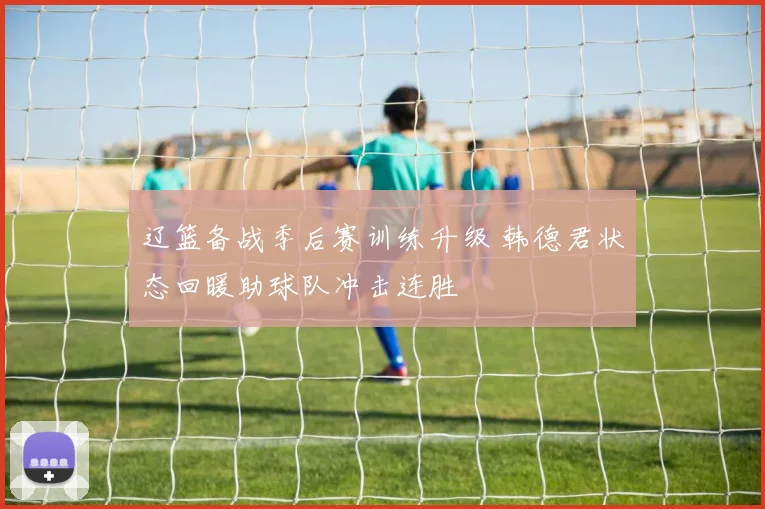 辽篮备战季后赛训练升级 韩德君状态回暖助球队冲击连胜