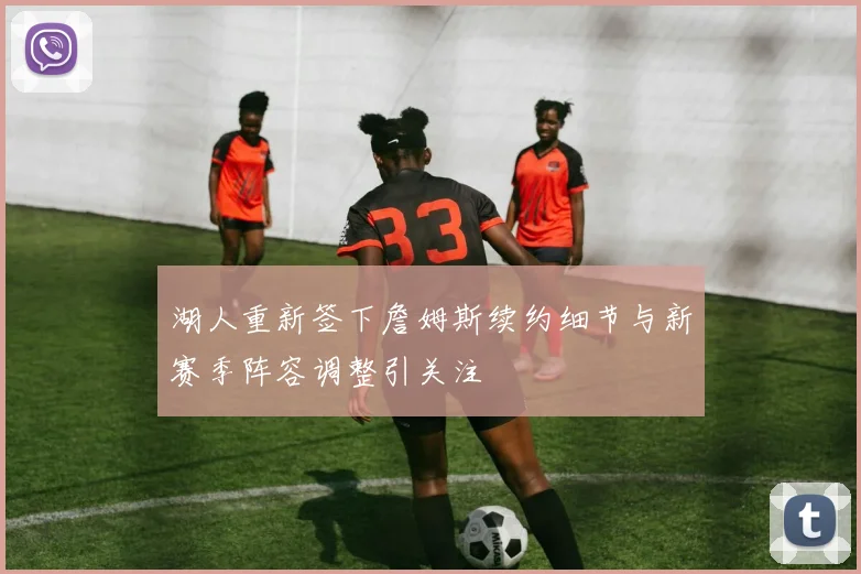湖人重新签下詹姆斯续约细节与新赛季阵容调整引关注