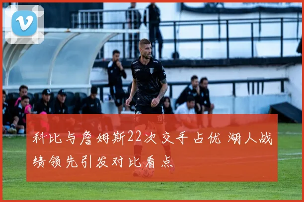 科比与詹姆斯22次交手占优 湖人战绩领先引发对比看点