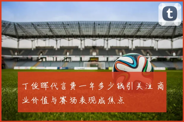 丁俊晖代言费一年多少钱引关注 商业价值与赛场表现成焦点