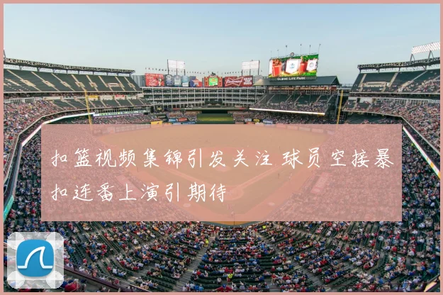 扣篮视频集锦引发关注 球员空接暴扣连番上演引期待
