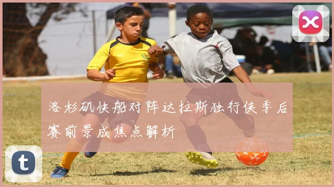 洛杉矶快船对阵达拉斯独行侠季后赛前景成焦点解析