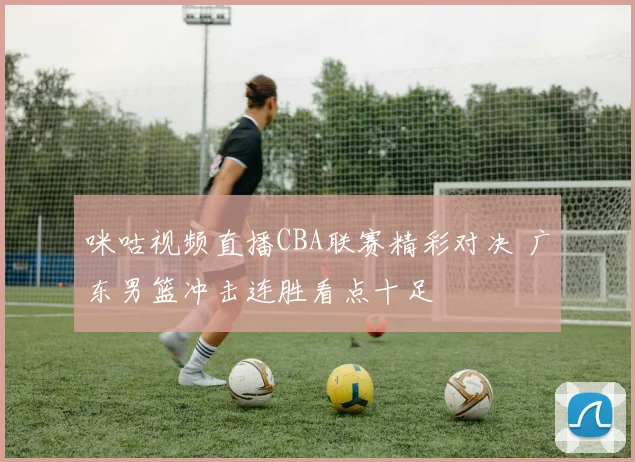 咪咕视频直播CBA联赛精彩对决 广东男篮冲击连胜看点十足